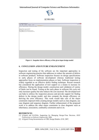 International Journal of Computer Science and Business Informatics
IJCSBI.ORG
ISSN: 1694-2108 | Vol. 9, No. 1. JANUARY 2014 43
Figure 6 . Snapshot shows efficency of the given input design model
6. CONCLUSION AND FUTURE ENHANCEMENT
Inspection and testing of the software are the important approaches in
software engineering practice that addresses to reduce the amount of defects
in software products. Software inspection focuses on design specifications
in early phases of software development whereas traditional testing
approaches focus on implementation phases or later. Software inspection is
widely regarded as an effective defect finding technique. Recent research
has considered the application of tool support as a means to increase its
efficiency. During the design model, construction and validation of variety
of faults can be found. Testing at the early phase in software life cycle not
only increases quality but also reduces the cost incurred. The developed tool
can help to enforce the inspection process and provide support for finding
defects in the design model, and also compute the design efficiency on
deriving the error efficiency. This work would take care of the major
constraints imposed while creating design models such as class diagram, use
case diagram and sequence diagram. Further enhancement of the proposed
work is to address the other major constraints in class diagrams such as
inheritance, association, cardinality constraints and so on.
REFERENCES
[1] A.Egyed and D.S.Wile, Supporting for Managing Design-Time Decision, IEEE
Transactions on Software Engineering, 2006.
[2] A.Egyed, Fixing Inconsistencies in UML Design Models, ICSE, 2007.
 