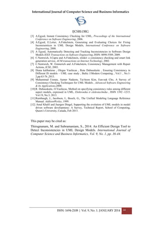 International Journal of Computer Science and Business Informatics
IJCSBI.ORG
ISSN: 1694-2108 | Vol. 9, No. 1. JANUARY 2014 44
[3] A.Egyed, Instant Consistency Checking for UML, Proceedings of the International
Conference on Software Engineering, 2006.
[4] A.Egyed, E.Letier, A.Finkelstein, Generating and Evaluating Choices for Fixing
Inconsisentices in UML Design Models, International Conference on Software
Engineering, 2008.
[5] A Egyed, Automatically Detecting and Tracking Inconsistencies in Software Design
Models IEEE Transactions on Software Engineering, ISSN: 0098-5589, 2009.
[6] C.Nentwich, I.Capra and A.Finkelstein, xlinkit: a consistency checking and smart link
generation service, ACM transactions on Internet Technology, 2002.
[7] C.Nentwich, W. Emmerich and A.Finkelstein, Consistency Management with Repair
Actions, ICSE, 2003.
[8] Diana kalibatiene , Olegas Vasilecas , Ruta Dubauskaite , Ensuring Consistency in
Different IS models – UML case study , Baltic J.Modern Computing , Vol.1 , No.1-
2,pp.63-76 ,2013.
[9] Muhammad Usman, Aamer Nadeem, Tai-hoon Kim, Eun-suk Cho, A Survey of
Consistency Checking Techniques for UML Models , Advanced Software Engineering
& Its Applications,2008.
[10]R. Dubauskaite, O.Vasilecas, Method on specifying consistency rules among different
aspect models, expressed in UML, Elektronika ir elekrotechnika , ISSN 1392 -1215.
Vol.19, No.3, 2013.
[11]Rumbaugh, J., Jacobson, I., Booch, G., The Unified Modeling Language Reference
Manual. AddisonWesley, 1999.
[12] Amal Khalil and Juergen Dingel, Supporting the evolution of UML models in model
driven software developmeny: A Survey, Technical Report, School of Computing,
Queen’s University, Canada, Feb 2013.
This paper may be cited as:
Thirugnanam, M. and Subramaniam, S., 2014. An Efficient Design Tool to
Detect Inconsistencies in UML Design Models. International Journal of
Computer Science and Business Informatics, Vol. 9, No. 1, pp. 36-44.
 