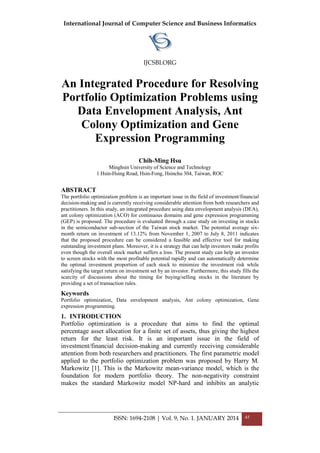 International Journal of Computer Science and Business Informatics
IJCSBI.ORG
ISSN: 1694-2108 | Vol. 9, No. 1. JANUARY 2014 45
An Integrated Procedure for Resolving
Portfolio Optimization Problems using
Data Envelopment Analysis, Ant
Colony Optimization and Gene
Expression Programming
Chih-Ming Hsu
Minghsin University of Science and Technology
1 Hsin-Hsing Road, Hsin-Fong, Hsinchu 304, Taiwan, ROC
ABSTRACT
The portfolio optimization problem is an important issue in the field of investment/financial
decision-making and is currently receiving considerable attention from both researchers and
practitioners. In this study, an integrated procedure using data envelopment analysis (DEA),
ant colony optimization (ACO) for continuous domains and gene expression programming
(GEP) is proposed. The procedure is evaluated through a case study on investing in stocks
in the semiconductor sub-section of the Taiwan stock market. The potential average six-
month return on investment of 13.12% from November 1, 2007 to July 8, 2011 indicates
that the proposed procedure can be considered a feasible and effective tool for making
outstanding investment plans. Moreover, it is a strategy that can help investors make profits
even though the overall stock market suffers a loss. The present study can help an investor
to screen stocks with the most profitable potential rapidly and can automatically determine
the optimal investment proportion of each stock to minimize the investment risk while
satisfying the target return on investment set by an investor. Furthermore, this study fills the
scarcity of discussions about the timing for buying/selling stocks in the literature by
providing a set of transaction rules.
Keywords
Portfolio optimization, Data envelopment analysis, Ant colony optimization, Gene
expression programming.
1. INTRODUCTION
Portfolio optimization is a procedure that aims to find the optimal
percentage asset allocation for a finite set of assets, thus giving the highest
return for the least risk. It is an important issue in the field of
investment/financial decision-making and currently receiving considerable
attention from both researchers and practitioners. The first parametric model
applied to the portfolio optimization problem was proposed by Harry M.
Markowitz [1]. This is the Markowitz mean-variance model, which is the
foundation for modern portfolio theory. The non-negativity constraint
makes the standard Markowitz model NP-hard and inhibits an analytic
 