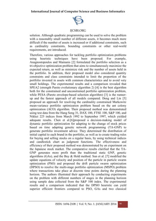 International Journal of Computer Science and Business Informatics
IJCSBI.ORG
ISSN: 1694-2108 | Vol. 9, No. 1. JANUARY 2014 46
solution. Although quadratic programming can be used to solve the problem
with a reasonably small number of different assets, it becomes much more
difficult if the number of assets is increased or if additional constraints, such
as cardinality constraints, bounding constraints or other real-world
requirements, are introduced.
Therefore, various approaches for tackling portfolio optimization problems
using heuristic techniques have been proposed. For example,
Anagnostopoulos and Mamanis [2] formulated the portfolio selection as a
tri-objective optimization problem that aims to simultaneously maximize the
expected return, as well as minimize risk and the number of assets held in
the portfolio. In addition, their proposed model also considered quantity
constraints and class constraints intended to limit the proportion of the
portfolio invested in assets with common characteristics and to avoid very
small holdings. The experimental results and a comparison revealed that
SPEA2 (strength Pareto evolutionary algorithm 2) [4] is the best algorithm
both for the constrained and unconstrained portfolio optimization problem,
while PESA (Pareto envelope-based selection algorithm) [3] is the runner-
up and the fastest approach of all models compared. Deng and Lin [5]
proposed an approach for resolving the cardinality constrained Markowitz
mean-variance portfolio optimization problem based on the ant colony
optimization (ACO) algorithm. Their proposed method was demonstrated
using test data from the Hang Seng 31, DAX 100, FTSE 100, S&P 100, and
Nikkei 225 indices from March 1992 to September 1997, which yielded
adequate results. Chen et al.[6]proposed a decision-making model of
dynamic portfolio optimization for adapting to the change of stock prices
based on time adapting genetic network programming (TA-GNP) to
generate portfolio investment advice. They determined the distribution of
initial capital to each brand in the portfolio, as well as to create trading rules
for buying and selling stocks on a regular basis, by using technical indices
and candlestick chart as judgment functions. The effectiveness and
efficiency of their proposed method was demonstrated by an experiment on
the Japanese stock market. The comparative results clarified that the TA-
GNP generates more profit than the traditional static GNP, genetic
algorithms (GAs), and the Buy & Hold method. Sun et al. [7] modified the
update equations of velocity and position of the particle in particle swarm
optimization (PSO) and proposed the drift particle swarm optimization
(DPSO) to resolve the multi-stage portfolio optimization (MSPO) problem
where transactions take place at discrete time points during the planning
horizon. The authors illustrated their approach by conducting experiments
on the problem with different numbers of stages in the planning horizon
using sample data collected from the S&P 100 index. The experimental
results and a comparison indicated that the DPSO heuristic can yield
superior efficient frontiers compared to PSO, GAs and two classical
 