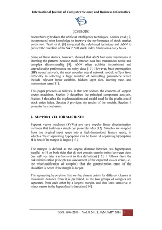 International Journal of Computer Science and Business Informatics
IJCSBI.ORG
ISSN: 1694-2108 | Vol. 9, No. 1. JANUARY 2014 2
researchers hybridized the artificial intelligence techniques. Kohara et al. [7]
incorporated prior knowledge to improve the performance of stock market
prediction. Tsaih et al. [8] integrated the rule-based technique and ANN to
predict the direction of the S& P 500 stock index futures on a daily basis.
Some of these studies, however, showed that ANN had some limitations in
learning the patterns because stock market data has tremendous noise and
complex dimensionality [9]. ANN often exhibits inconsistent and
unpredictable performance on noisy data [10]. However, back-propagation
(BP) neural network, the most popular neural network model, suffers from
difficulty in selecting a large number of controlling parameters which
include relevant input variables, hidden layer size, learning rate, and
momentum term [11].
This paper proceeds as follows. In the next section, the concepts of support
vector machines. Section 3 describes the principal component analysis.
Section 4 describes the implementation and model used for the prediction of
stock price index. Section 5 provides the results of the models. Section 6
presents the conclusion.
2. SUPPORT VECTOR MACHINES
Support vector machines (SVMs) are very popular linear discrimination
methods that build on a simple yet powerful idea [12]. Samples are mapped
from the original input space into a high-dimensional feature space, in
which a „best‟ separating hyperplane can be found. A separating hyperplane
H is best if its margin is largest [13].
The margin is defined as the largest distance between two hyperplanes
parallel to H on both sides that do not contain sample points between them
(we will see later a refinement to this definition) [12]. It follows from the
risk minimization principle (an assessment of the expected loss or error, i.e.,
the misclassification of samples) that the generalization error of the
classifier is better if the margin is larger.
The separating hyperplane that are the closest points for different classes at
maximum distance from it is preferred, as the two groups of samples are
separated from each other by a largest margin, and thus least sensitive to
minor errors in the hyperplane‟s direction [14].
 