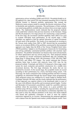 International Journal of Computer Science and Business Informatics
IJCSBI.ORG
ISSN: 1694-2108 | Vol. 9, No. 1. JANUARY 2014 47
optimization solvers including LOQO and CPLEX. Woodside-Oriakhi et al.
[8] applied GAs, tabu search (TS) and simulated annealing (SA) to find the
efficient frontier in financial portfolio optimization that extends the
Markowitz mean-variance model to consider the discrete restrictions of buy-
in thresholds and cardinality constraints. The performance of their methods
was tested using publicly available data sets drawn from seven major market
indices. The implementation results indicated that the proposed methods
could yield better solutions than previous heuristics in the literature. Chang
and Shi [9] proposed a two-stage process for constructing a stock portfolio.
In the first stage, the investment satisfied capability index (ISCI) was used
to evaluate individual stock performance. In the second stage, a PSO
algorithm was applied to find the optimal allocation of capital investment
for each stock in the portfolio. The results of an experiment on investing in
the Taiwan stock market from 2005 to 2007 showed that the accumulated
returns on investment (ROIs) of the portfolios constructed by their proposed
approach were higher than the ROIs of the Taiwan Weighted Stock Index
(TWSI) portfolios. Sadjadi et al.[10] proposed a framework for formulating
and solving cardinality constrained portfolio problem with uncertain input
parameters. The problem formulation was based on the recent advancements
on robust optimization and was solved using GAs. Their proposed method
was examined on several well-known benchmark data sets including the
Hang Seng 31 (Hong Kong), DAX 100 (Germany), FTSE 100 (UK), S&P
100 (USA), and Nikkei 225 (Japan). The results indicated that D-norm
performs better than Lp-norm with relatively lower CPU time for the
proposed method. Yunusoglu and Selim [11] proposed a three-stage expert
system for stock evaluation and portfolio construction for a middle term
investment decision. The first stage eliminates the stocks that are not
preferred by investors. In the second stage, the acceptable stocks are scored
according to their performance by a fuzzy rule-based rating system. I the
final stage, the stocks contained in the resulting portfolio and their investing
weightings are determined through the mixed integer linear programming.
Their proposed system was validated by 61 stocks traded in Istanbul Stock
Exchange National-100 Index and the results indicated that the performance
of their approach was superior relative to the benchmark index in most of
the cases with different risk profiles and investment period lengths. Vercher
and Bermudez [12] presented a possibilistic model for a portfolio selection
problem where the uncertainty of the returns on a given portfolio was
modeled using LR-fuzzy numbers, including the expected return, downside
risk and skewness coefficient. A multi-objective evolutionary algorithm was
then used to select the efficient portfolios in the fuzzy risk–return tradeoff
with bound and cardinality constraints in order to meet the explicit
restrictions imposed by an investor. Demonstrating the proposed approach
with a dataset from the Spanish stock market yielded adequate results. Farzi
 