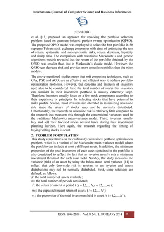International Journal of Computer Science and Business Informatics
IJCSBI.ORG
ISSN: 1694-2108 | Vol. 9, No. 1. JANUARY 2014 48
et al. [13] proposed an approach for resolving the portfolio selection
problem based on quantum-behaved particle swarm optimization (QPSO).
The proposed QPSO model was employed to select the best portfolio in 50
supreme Tehran stock exchange companies with aims of optimizing the rate
of return, systematic and non-systematic risks, return skewness, liquidity
and sharp ratio. The comparison with traditional Markowitz’s and genetic
algorithms models revealed that the return of the portfolio obtained by the
QPSO was smaller than that in Markowitz’s classic model. However, the
QPSO can decrease risk and provide more versatile portfolios than the other
models.
The above-mentioned studies prove that soft computing techniques, such as
GAs, PSO and ACO, are an effective and efficient way to address portfolio
optimization problems. However, the concerns and interests of investors
need also to be considered. First, the total number of stocks that investors
can consider in their investment portfolio is usually extremely large.
Therefore, investors usually focus on a few stock components according to
their experience or principles for selecting stocks that have potential to
make profits. Second, most investors are interested in minimizing downside
risk since the return of stocks may not be normally distributed.
Unfortunately, the research on downside risk is relatively little compared to
the research that measures risk through the conventional variances used in
the traditional Markowitz mean-variance model. Third, investors usually
buy and sell their focused stocks several times during their investment
planning horizon. Here again, the research regarding the timing of
buying/selling stocks is scant.
2. PROBLEM FORMULATION
This study concentrates on the cardinality constrained portfolio optimization
problem, which is a variant of the Markowitz mean-variance model where
the portfolio can include at most c different assets. In addition, the minimum
proportion of the total investment of each asset contained in the portfolio is
also considered to reflect the fact that an investor usually sets a minimum
investment threshold for each asset held. Notably, the study measures the
variance (risk) of an asset by using the below-mean semi variance [14] to
reflect that only downside risk is relevant to an investor and assets
distributions may not be normally distributed. First, some notations are
defined, as follows:
N: the total number of assets available;
no: the total number of periods considered;
t
ir : the return of asset i in period t ( notNi ,...,2,1,,...,2,1  );
imr : the expected (mean) return of asset i ( Ni ,...,2,1 );
iw : the proportion of the total investment held in asset i ( Ni ,...,2,1 );
 