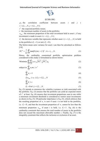 International Journal of Computer Science and Business Informatics
IJCSBI.ORG
ISSN: 1694-2108 | Vol. 9, No. 1. JANUARY 2014 49
ij : the correlation coefficient between assets i and j (
NjNi ,...,2,1,,...,2,1  );
*
r :the expected portfolio return;
c: the maximum number of assets in the portfolio;
minw : the minimum proportion of the total investment held in asset i, if any
investment is made in asset i ( Ni ,...,2,1 );
i : the decision variable that represents whether asset i ( Ni ,...,2,1 ) is held
in the portfolio ( 1i ) or not ( 0i ).
The below-mean semi variance for asset i can then be calculated as follows
[14]:


no
t
t
ii
m
i rmr
no
SV
1
2
)](,0max[
1
, Ni ,...,1 . (1)
Hence, the cardinality constrained portfolio optimization problem
considered in this study is formulated as shown below:
 
N
i
N
j
ij
m
j
m
iji SVSVww
1 1
Minimize  (2)
subject to *
1
rmrw
N
i
ii 
(3)
1
1

N
i
iw (4)
Niww iii ,...,2,1,min   (5)
c
N
i
i 1
 (6)
,...,N,ii 211,or0  . (7)
Eq. (2) intends to minimize the volatility (variance or risk) associated with
the portfolio. Eq. (3) ensures that the portfolio can yield an expected return
of *
r at least. Eq. (4) ensures that investment proportions sum to one while
a minimum investment threshold is considered to restrict asset investments
as shown in Eq. (5). Of particular importance is Eq. (5), which enforces that
the resulting proportion of iw is zero if asset i is not held in the portfolio,
i.e. 0i , and that the investment proportion of iw cannot be less than the
minimum proportion minw if asset i is held, i.e. 1i . Eq. (6) is the
cardinality constraint that ensures the total number of assets in the portfolio
does not exceed the maximum allowable number c. Finally, Eq. (7) is the
integrality constraint that reflects the inclusion or exclusion of an asset.
 