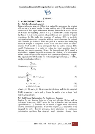 International Journal of Computer Science and Business Informatics
IJCSBI.ORG
ISSN: 1694-2108 | Vol. 9, No. 1. JANUARY 2014 50
3. METHODOLOGY ISSUES
3.1 Data Envelopment Analysis
Data envelopment analysis (DEA) is a method for measuring the relative
efficiencies of a set of similar decision making units (DMUs) through an
evaluation of their inputs and outputs. The two popular DEA models are the
CCR model developed by Charnes et al. [15] and the BCC model proposed
by Banker et al. [16]. In addition, DEA models can have an input or output
orientation. In this study, the objective of applying DEA to portfolio
optimization is to screen companies within a given industry on the basis of
their financial performance. Since the goal is to measure the underlying
financial strength of companies whose scale sizes may differ, the input-
oriented CCR model is more appropriate than the output-oriented BBC
model. Furthermore, it is easier to reduce the input quantities than to
increase the output quantities. Hence, the input-oriented CCR model is
applied here. Suppose the goal is to evaluate the efficiency of d independent
DMUs relative to each other based on their common m inputs and s outputs.
The input-oriented CCR model for evaluating the performance h0 of DMU0
can be formulated as follows:




 m
i
ii
s
r
rr
xv
yu
h
1
0
1
0
0Maximize (8)
subject to dj
xv
yu
m
i
iji
s
r
rjr
,...,2,1,1
1
1





(9)
srur ,...,2,1,0  (10)
mivi ,...,2,1,0  (11)
where ijx ( 0 ) and rjy ( 0 ) represent the ith input and the rth output of
DMUj, respectively; and iv and ru denote the weight given to input i and
output r, respectively.
3.2 Ant Colony Optimization for Continuous Domains
Inspired by the foraging behavior of real ant colonies, Dorigo and his
colleagues in the early 1990’s were the first to introduce the ant colony
optimization (ACO) technique for the search of approximate solutions to
discrete optimization problems. While the original ACO algorithms were
designed to solve discrete problems, their adaptation to continuous
optimization problems has attracted much attention. Among these
 