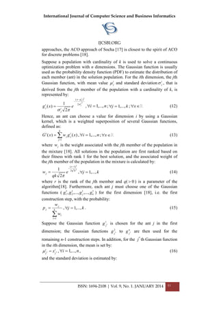 International Journal of Computer Science and Business Informatics
IJCSBI.ORG
ISSN: 1694-2108 | Vol. 9, No. 1. JANUARY 2014 51
approaches, the ACO approach of Socha [17] is closest to the spirit of ACO
for discrete problems [18].
Suppose a population with cardinality of k is used to solve a continuous
optimization problem with n dimensions. The Gaussian function is usually
used as the probability density function (PDF) to estimate the distribution of
each member (ant) in the solution population. For the ith dimension, the jth
Gaussian function, with mean value i
j and standard deviation i
j , that is
derived from the jth member of the population with a cardinality of k, is
represented by:
2
2
2
)(
2
1
)(
i
j
i
jx
i
j
i
j exg





 , ni ,...,1 ; kj ,...,1 ; x (12)
Hence, an ant can choose a value for dimension i by using a Gaussian
kernel, which is a weighted superposition of several Gaussian functions,
defined as:


k
j
i
jj
i
xgwxG
1
)()( , ni ,...,1 ; x (13)
where jw is the weight associated with the jth member of the population in
the mixture [18]. All solutions in the population are first ranked based on
their fitness with rank 1 for the best solution, and the associated weight of
the jth member of the population in the mixture is calculated by:
22
2
2
)1(
2
1 kq
r
j e
qk
w




, kj ,...,1 (14)
where r is the rank of the jth member and q( 0 ) is a parameter of the
algorithm[18]. Furthermore, each ant j must choose one of the Gaussian
functions ( 111
2
1
1 ,...,,...,, kj gggg ) for the first dimension [18], i.e. the first
construction step, with the probability:

 k
l
l
j
j
w
w
p
1
, kj ,...,1 . (15)
Suppose the Gaussian function 1
*
j
g is chosen for the ant j in the first
dimension; the Gaussian functions 2
*
j
g to n
j
g * are then used for the
remaining n-1 construction steps. In addition, for the *
j th Gaussian function
in the ith dimension, the mean is set by:
i
j
i
j
x **  , ni ,...,1 , (16)
and the standard deviation is estimated by:
 