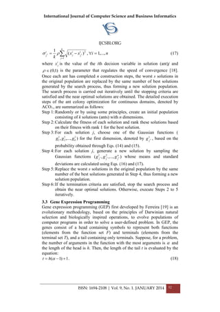 International Journal of Computer Science and Business Informatics
IJCSBI.ORG
ISSN: 1694-2108 | Vol. 9, No. 1. JANUARY 2014 52


k
j
i
j
i
j
i
j
xx
k 1
2
)(
1
**  , ni ,...,1 (17)
where i
jx is the value of the ith decision variable in solution (ant)j and
)1,0( is the parameter that regulates the speed of convergence [18].
Once each ant has completed n construction steps, the worst s solutions in
the original population are replaced by the same number of best solutions
generated by the search process, thus forming a new solution population.
The search process is carried out iteratively until the stopping criteria are
satisfied and the near optimal solutions are obtained. The detailed execution
steps of the ant colony optimization for continuous domains, denoted by
ACO , are summarized as follows:
Step 1:Randomly or by using some principles, create an initial population
consisting of k solutions (ants) with n dimensions.
Step 2:Calculate the fitness of each solution and rank these solutions based
on their fitness with rank 1 for the best solution.
Step 3:For each solution j, choose one of the Gaussian functions (
11
2
1
1 ,...,, kggg ) for the first dimension, denoted by 1
*
j
g , based on the
probability obtained through Eqs. (14) and (15).
Step 4:For each solution j, generate a new solution by sampling the
Gaussian functions ),...,,( ***
21 n
jjj
ggg whose means and standard
deviations are calculated using Eqs. (16) and (17).
Step 5:Replace the worst s solutions in the original population by the same
number of the best solutions generated in Step 4, thus forming a new
solution population.
Step 6:If the termination criteria are satisfied, stop the search process and
obtain the near optimal solutions. Otherwise, execute Steps 2 to 5
iteratively.
3.3 Gene Expression Programming
Gene expression programming (GEP) first developed by Ferreira [19] is an
evolutionary methodology, based on the principles of Darwinian natural
selection and biologically inspired operations, to evolve populations of
computer programs in order to solve a user-defined problem. In GEP, the
genes consist of a head containing symbols to represent both functions
(elements from the function set F) and terminals (elements from the
terminal set T), and a tail containing only terminals. Suppose, for a problem,
the number of arguments in the function with the most arguments is  and
the length of the head is h. Then, the length of the tail t is evaluated by the
equation:
1)1(  ht . (18)
 