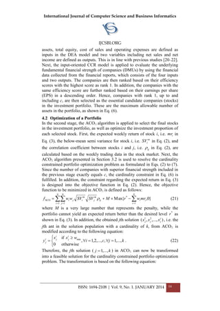 International Journal of Computer Science and Business Informatics
IJCSBI.ORG
ISSN: 1694-2108 | Vol. 9, No. 1. JANUARY 2014 54
assets, total equity, cost of sales and operating expenses are defined as
inputs in the DEA model and two variables including net sales and net
income are defined as outputs. This is in line with previous studies [20–22].
Next, the input-oriented CCR model is applied to evaluate the underlying
fundamental financial strength of companies (DMUs) by using the financial
data collected from the financial reports, which consists of the four inputs
and two outputs. The companies are then ranked based on their efficiency
scores with the highest score as rank 1. In addition, the companies with the
same efficiency score are further ranked based on their earnings per share
(EPS) in a descending order. Hence, companies with rank 1, up to and
including c, are then selected as the essential candidate companies (stocks)
in the investment portfolio. These are the maximum allowable number of
assets in the portfolio, as shown in Eq. (6).
4.2 Optimization of a Portfolio
In the second stage, the ACO algorithm is applied to select the final stocks
in the investment portfolio, as well as optimize the investment proportion of
each selected stock. First, the expected weekly return of stock i, i.e. imr in
Eq. (3), the below-mean semi variance for stock i, i.e. m
iSV in Eq. (2), and
the correlation coefficient between stocks i and j, i.e. ij in Eq. (2), are
calculated based on the weekly trading data in the stock market. Next, the
ACO algorithm presented in Section 3.2 is used to resolve the cardinality
constrained portfolio optimization problem as formulated in Eqs. (2) to (7).
Since the number of companies with superior financial strength included in
the previous stage exactly equals c, the cardinality constraint in Eq. (6) is
fulfilled. In addition, the constraint regarding the expected return in Eq. (3)
is designed into the objective function in Eq. (2). Hence, the objective
function to be minimized in ACO is defined as follows:
}0,Max{
1
*
1 1
ACO   

N
i
ii
N
i
N
j
ij
m
j
m
iji mrwrMSVSVwwf  (21)
where M is a very large number that represents the penalty, while the
portfolio cannot yield an expected return better than the desired level *
r as
shown in Eq. (3). In addition, the obtained jth solution ),...,,( 21 c
jjj xxx , i.e. the
jth ant in the solution population with a cardinality of k, from ACO is
modified according to the following equation:
kjci
wxx
y
i
j
i
ji
j ,...,1,,...,2,1,
otherwise0
if min



 
 . (22)
Therefore, the jth solution ( kj ,...,1 ) in ACO can now be transformed
into a feasible solution for the cardinality constrained portfolio optimization
problem. The transformation is based on the following equation:
 
