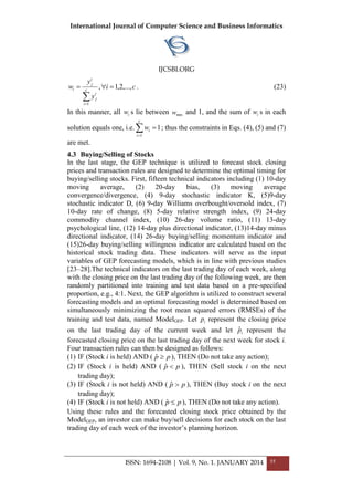International Journal of Computer Science and Business Informatics
IJCSBI.ORG
ISSN: 1694-2108 | Vol. 9, No. 1. JANUARY 2014 55
ci
y
y
w c
i
i
j
i
j
i ,...,2,1,
1


. (23)
In this manner, all iw s lie between minw and 1, and the sum of iw s in each
solution equals one, i.e. 

c
i
iw
1
1; thus the constraints in Eqs. (4), (5) and (7)
are met.
4.3 Buying/Selling of Stocks
In the last stage, the GEP technique is utilized to forecast stock closing
prices and transaction rules are designed to determine the optimal timing for
buying/selling stocks. First, fifteen technical indicators including (1) 10-day
moving average, (2) 20-day bias, (3) moving average
convergence/divergence, (4) 9-day stochastic indicator K, (5)9-day
stochastic indicator D, (6) 9-day Williams overbought/oversold index, (7)
10-day rate of change, (8) 5-day relative strength index, (9) 24-day
commodity channel index, (10) 26-day volume ratio, (11) 13-day
psychological line, (12) 14-day plus directional indicator, (13)14-day minus
directional indicator, (14) 26-day buying/selling momentum indicator and
(15)26-day buying/selling willingness indicator are calculated based on the
historical stock trading data. These indicators will serve as the input
variables of GEP forecasting models, which is in line with previous studies
[23–28].The technical indicators on the last trading day of each week, along
with the closing price on the last trading day of the following week, are then
randomly partitioned into training and test data based on a pre-specified
proportion, e.g., 4:1. Next, the GEP algorithm is utilized to construct several
forecasting models and an optimal forecasting model is determined based on
simultaneously minimizing the root mean squared errors (RMSEs) of the
training and test data, named ModelGEP. Let ip represent the closing price
on the last trading day of the current week and let ipˆ represent the
forecasted closing price on the last trading day of the next week for stock i.
Four transaction rules can then be designed as follows:
(1) IF (Stock i is held) AND ( pp ˆ ), THEN (Do not take any action);
(2) IF (Stock i is held) AND ( pp ˆ ), THEN (Sell stock i on the next
trading day);
(3) IF (Stock i is not held) AND ( pp ˆ ), THEN (Buy stock i on the next
trading day);
(4) IF (Stock i is not held) AND ( pp ˆ ), THEN (Do not take any action).
Using these rules and the forecasted closing stock price obtained by the
ModelGEP, an investor can make buy/sell decisions for each stock on the last
trading day of each week of the investor’s planning horizon.
 