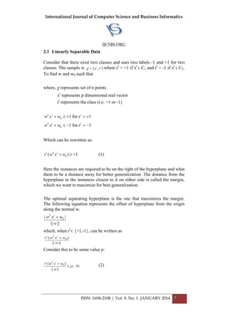 International Journal of Computer Science and Business Informatics
IJCSBI.ORG
ISSN: 1694-2108 | Vol. 9, No. 1. JANUARY 2014 3
2.1 Linearly Separable Data
Consider that there exist two classes and uses two labels -1 and +1 for two
classes. The sample is { , }t t
x r  where rt
= +1 if xt
ϵ C1 and rt
= -1 if xt
ϵ C2.
To find w and w0 such that
where,  represents set of n points
xt
represents p dimensional real vector
rt
represents the class (i.e. +1 or -1)
0 1 for r 1T t t
w x w    
0 1 for r 1T t t
w x w    
Which can be rewritten as:
0( ) 1t T t
r w x w   (1)
Here the instances are required to be on the right of the hyperplane and what
them to be a distance away for better generalization. The distance from the
hyperplane to the instances closest to it on either side is called the margin,
which we want to maximize for best generalization.
The optimal separating hyperplane is the one that maximizes the margin.
The following equation represents the offset of hyperplane from the origin
along the normal w.
0| |
|| ||
T t
w x w
w

which, when rt
ϵ {+1,-1}, can be written as
0( )
|| ||
t T t
r w x w
w

Consider this to be some value ρ:
0( )
, t
|| ||
t T t
r w x w
w


  (2)
 