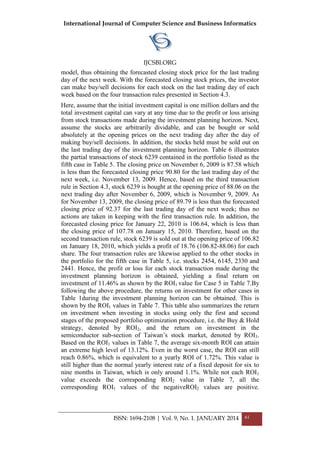 International Journal of Computer Science and Business Informatics
IJCSBI.ORG
ISSN: 1694-2108 | Vol. 9, No. 1. JANUARY 2014 61
model, thus obtaining the forecasted closing stock price for the last trading
day of the next week. With the forecasted closing stock prices, the investor
can make buy/sell decisions for each stock on the last trading day of each
week based on the four transaction rules presented in Section 4.3.
Here, assume that the initial investment capital is one million dollars and the
total investment capital can vary at any time due to the profit or loss arising
from stock transactions made during the investment planning horizon. Next,
assume the stocks are arbitrarily dividable, and can be bought or sold
absolutely at the opening prices on the next trading day after the day of
making buy/sell decisions. In addition, the stocks held must be sold out on
the last trading day of the investment planning horizon. Table 6 illustrates
the partial transactions of stock 6239 contained in the portfolio listed as the
fifth case in Table 5. The closing price on November 6, 2009 is 87.58 which
is less than the forecasted closing price 90.80 for the last trading day of the
next week, i.e. November 13, 2009. Hence, based on the third transaction
rule in Section 4.3, stock 6239 is bought at the opening price of 88.06 on the
next trading day after November 6, 2009, which is November 9, 2009. As
for November 13, 2009, the closing price of 89.79 is less than the forecasted
closing price of 92.37 for the last trading day of the next week; thus no
actions are taken in keeping with the first transaction rule. In addition, the
forecasted closing price for January 22, 2010 is 106.64, which is less than
the closing price of 107.78 on January 15, 2010. Therefore, based on the
second transaction rule, stock 6239 is sold out at the opening price of 106.82
on January 18, 2010, which yields a profit of 18.76 (106.82-88.06) for each
share. The four transaction rules are likewise applied to the other stocks in
the portfolio for the fifth case in Table 5, i.e. stocks 2454, 6145, 2330 and
2441. Hence, the profit or loss for each stock transaction made during the
investment planning horizon is obtained, yielding a final return on
investment of 11.46% as shown by the ROI1 value for Case 5 in Table 7.By
following the above procedure, the returns on investment for other cases in
Table 1during the investment planning horizon can be obtained. This is
shown by the ROI1 values in Table 7. This table also summarizes the return
on investment when investing in stocks using only the first and second
stages of the proposed portfolio optimization procedure, i.e. the Buy & Hold
strategy, denoted by ROI2, and the return on investment in the
semiconductor sub-section of Taiwan’s stock market, denoted by ROI3.
Based on the ROI1 values in Table 7, the average six-month ROI can attain
an extreme high level of 13.12%. Even in the worst case, the ROI can still
reach 0.86%, which is equivalent to a yearly ROI of 1.72%. This value is
still higher than the normal yearly interest rate of a fixed deposit for six to
nine months in Taiwan, which is only around 1.1%. While not each ROI1
value exceeds the corresponding ROI2 value in Table 7, all the
corresponding ROI1 values of the negativeROI2 values are positive.
 