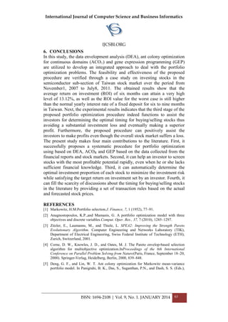 International Journal of Computer Science and Business Informatics
IJCSBI.ORG
ISSN: 1694-2108 | Vol. 9, No. 1. JANUARY 2014 63
6. CONCLUSIONS
In this study, the data envelopment analysis (DEA), ant colony optimization
for continuous domains (ACO ) and gene expression programming (GEP)
are utilized to develop an integrated approach to deal with the portfolio
optimization problems. The feasibility and effectiveness of the proposed
procedure are verified through a case study on investing stocks in the
semiconductor sub-section of Taiwan stock market over the period from
November1, 2007 to July8, 2011. The obtained results show that the
average return on investment (ROI) of six months can attain a very high
level of 13.12%, as well as the ROI value for the worst case is still higher
than the normal yearly interest rate of a fixed deposit for six to nine months
in Taiwan. Next, the experimental results indicates that the third stage of the
proposed portfolio optimization procedure indeed functions to assist the
investors for determining the optimal timing for buying/selling stocks thus
avoiding a substantial investment loss and eventually making a superior
profit. Furthermore, the proposed procedure can positively assist the
investors to make profits even though the overall stock market suffers a loss.
The present study makes four main contributions to the literature. First, it
successfully proposes a systematic procedure for portfolio optimization
using based on DEA, ACOR and GEP based on the data collected from the
financial reports and stock markets. Second, it can help an investor to screen
stocks with the most profitable potential rapidly, even when he or she lacks
sufficient financial knowledge. Third, it can automatically determine the
optimal investment proportion of each stock to minimize the investment risk
while satisfying the target return on investment set by an investor. Fourth, it
can fill the scarcity of discussions about the timing for buying/selling stocks
in the literature by providing a set of transaction rules based on the actual
and forecasted stock prices.
REFERENCES
[1] Markowitz, H.M.Portfolio selection.J. Finance, 7, 1 (1952), 77–91.
[2] Anagnostopoulos, K.P.,and Mamanis, G. A portfolio optimization model with three
objectives and discrete variables.Comput. Oper. Res., 37, 7 (2010), 1285–1297.
[3] Zitzler, E., Laumanns, M., and Thiele, L. SPEA2: Improving the Strength Pareto
Evolutionary Algorithm. Computer Engineering and Networks Laboratory (TIK),
Department of Electrical Engineering, Swiss Federal Institute of Technology (ETH),
Zurich, Switzerland, 2001.
[4] Corne, D. W., Knowles, J. D., and Oates, M. J. The Pareto envelop-based selection
algorithm for multiobjective optimization.InProceedings of the 6th International
Conference on Parallel Problem Solving from Nature(Paris, France, September 18–20,
2000). Springer-Verlag, Heidelberg, Berlin, 2000, 839–848.
[5] Deng, G. F., and Lin, W. T. Ant colony optimization for Markowitz mean-variance
portfolio model. In Panigrahi, B. K., Das, S., Suganthan, P.N., and Dash, S. S. (Eds.),
 