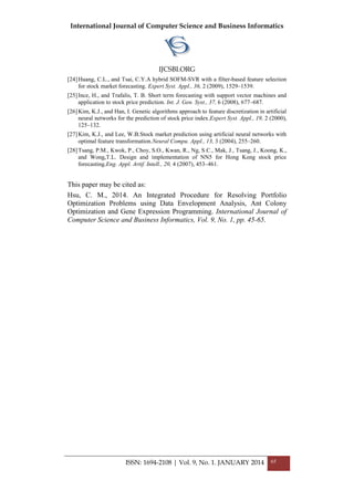 International Journal of Computer Science and Business Informatics
IJCSBI.ORG
ISSN: 1694-2108 | Vol. 9, No. 1. JANUARY 2014 65
[24]Huang, C.L., and Tsai, C.Y.A hybrid SOFM-SVR with a filter-based feature selection
for stock market forecasting. Expert Syst. Appl., 36, 2 (2009), 1529–1539.
[25]Ince, H., and Trafalis, T. B. Short term forecasting with support vector machines and
application to stock price prediction. Int. J. Gen. Syst., 37, 6 (2008), 677–687.
[26]Kim, K.J., and Han, I. Genetic algorithms approach to feature discretization in artificial
neural networks for the prediction of stock price index.Expert Syst. Appl., 19, 2 (2000),
125–132.
[27]Kim, K.J., and Lee, W.B.Stock market prediction using artificial neural networks with
optimal feature transformation.Neural Compu. Appl., 13, 3 (2004), 255–260.
[28]Tsang, P.M., Kwok, P., Choy, S.O., Kwan, R., Ng, S.C., Mak, J., Tsang, J., Koong, K.,
and Wong,T.L. Design and implementation of NN5 for Hong Kong stock price
forecasting.Eng. Appl. Artif. Intell., 20, 4 (2007), 453–461.
This paper may be cited as:
Hsu, C. M., 2014. An Integrated Procedure for Resolving Portfolio
Optimization Problems using Data Envelopment Analysis, Ant Colony
Optimization and Gene Expression Programming. International Journal of
Computer Science and Business Informatics, Vol. 9, No. 1, pp. 45-65.
 