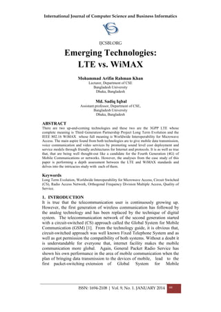 International Journal of Computer Science and Business Informatics
IJCSBI.ORG
ISSN: 1694-2108 | Vol. 9, No. 1. JANUARY 2014 66
Emerging Technologies:
LTE vs. WiMAX
Mohammad Arifin Rahman Khan
Lecturer, Department of CSE
Bangladesh University
Dhaka, Bangladesh
Md. Sadiq Iqbal
Assistant professor, Department of CSE,
Bangladesh University
Dhaka, Bangladesh
ABSTRACT
There are two up-and-coming technologies and these two are the 3GPP LTE whose
complete meaning is Third Generation Partnership Project Long Term Evolution and the
IEEE 802.16 WiMAX whose full meaning is Worldwide Interoperability for Microwave
Access. The main aspire found from both technologies are to give mobile data transmission,
voice communication and video services by promoting sound level cost deployment and
service models through friendly architectures for Internet and protocols. It is as well as true
that, that are being well thought-out like a candidate for the Fourth Generation (4G) of
Mobile Communications or networks. However, the analyses from the case study of this
paper is performing a depth assessment between the LTE and WiMAX standards and
delves into the intricacies study with each of them.
Keywords
Long Term Evolution, Worldwide Interoperability for Microwave Access, Circuit Switched
(CS), Radio Access Network, Orthogonal Frequency Division Multiple Access, Quality of
Service.
1. INTRODUCTION
It is true that the telecommunication user is continuously growing up.
However, the first generation of wireless communication has followed by
the analog technology and has been replaced by the technique of digital
system. The telecommunication network of the second generation started
with a circuit-switched (CS) approach called the Global System for Mobile
Communication (GSM) [1]. From the technology guide, it is obvious that,
circuit-switched approach was well known Fixed Telephone System and as
well as got permission the compatibility of both systems. Without a doubt it
is understandable for everyone that, internet facility makes the mobile
communication more global. Again, General Packet Radio Service has
shown his own performance in the area of mobile communication when the
plan of bringing data transmission to the devices of mobile, lead to the
first packet-switching extension of Global System for Mobile
 