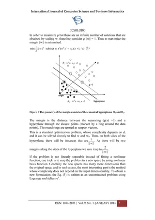 International Journal of Computer Science and Business Informatics
IJCSBI.ORG
ISSN: 1694-2108 | Vol. 9, No. 1. JANUARY 2014 4
In order to maximize ρ but there are an infinite number of solutions that are
obtained by scaling w, therefore consider ρ ||w|| = 1. Thus to maximize the
margin ||w|| is minimized.
2
0
1
min || || subject to r ( ) 1,
2
t T t
w w x w t    (3)
Figure 1 The geometry of the margin consists of the canonical hyperplanes H1 and H2.
The margin is the distance between the separating (g(x) =0) and a
hyperplane through the closest points (marked by a ring around the data
points). The round rings are termed as support vectors.
This is a standard optimization problem, whose complexity depends on d,
and it can be solved directly to find w and w0. Then, on both sides of the
hyperplane, there will be instances that are 1
|| ||w
. As there will be two
margins along the sides of the hyperplane we sum it up to
2
|| ||w
.
If the problem is not linearly separable instead of fitting a nonlinear
function, one trick is to map the problem to a new space by using nonlinear
basis function. Generally the new spaces has many more dimensions than
the original space, and in such a case, the most interesting part is the method
whose complexity does not depend on the input dimensionality. To obtain a
new formulation, the Eq. (3) is written as an unconstrained problem using
Lagrange multipliers αt
:
 