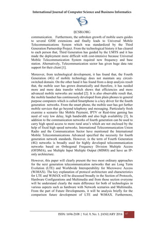 International Journal of Computer Science and Business Informatics
IJCSBI.ORG
ISSN: 1694-2108 | Vol. 9, No. 1. JANUARY 2014 67
communication. Furthermore, the unbroken growth of mobile users guides
to several GSM extensions and finally leads to Universal Mobile
Telecommunications System which was standardized by the Third
Generation Partnership Project. From the technological history it has cleared
to each person that, Third Generation has guided by the UMTS and it has
made the deployment more difficult with cost-intensive because Universal
Mobile Telecommunication System required new frequency and base
station. Alternatively, Telecommunication sector has given huge data rate
support for their client [1].
Moreover, from technological development, it has found that, the Fourth
Generation (4G) of mobile technology does not maintain any circuit-
switched domain. On the other hand it has found from a deep analysis result
that, the mobile user has grown dramatically and therefore, it has needed
more and more data transfer which shows that efficiencies and more
advanced mobile networks are needed [2]. It is also observable result that,
the mobile handset has continuously developed from plain phones to general
purpose computers which is called Smartphone is a key driver for the fourth
generation networks. From the smart phone, the mobile user has got further
mobile services that go beyond telephony and messaging. Particularly fresh
examine a scenario like Mobile Payment, IPTV or Real-time gaming has
need of very low delay, high bandwidth and also high availability [3]. In
addition to the communication networks of fourth generation can be used to
carry high speed access to more rural area’s which are not enclosed by the
help of fixed high speed networks. International Telecommunication Union
Radio and the Communication Sector have mentioned the International
Mobile Telecommunications Advanced specified the necessity for fourth
generation network standards. However, in the term of Fourth Generation
(4G) networks is broadly used for highly developed telecommunication
networks based on Orthogonal Frequency Division Multiple Access
(OFDMA), use Multiple Input Multiple Output (MIMO) and have an IP-
only architecture.
However, this paper will clearly present the two most ordinary approaches
for the next generation telecommunication networks that are Long Term
Evolution (LTE) and Worldwide Interoperability for Microwave Access
(WiMAX). The key explanation of protocol architecture and characteristics
for LTE and WiMAX will be discussed broadly in the Section of Protocols,
Hardware Configurations and Multimedia and from those section everyone
will be understand clearly the main difference for both of technologies in
various aspects such as hardware with Network scenarios and Multimedia.
From the part of Future Developments, it will be analysis briefly for the
comparison future development of LTE and WiMAX. Furthermore,
 