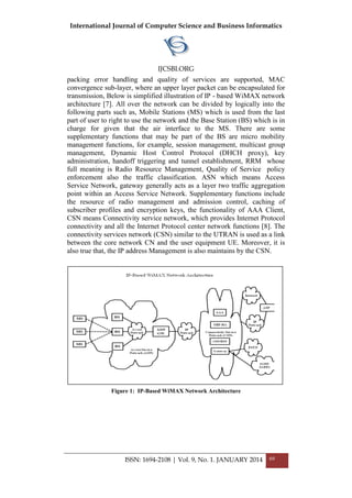 International Journal of Computer Science and Business Informatics
IJCSBI.ORG
ISSN: 1694-2108 | Vol. 9, No. 1. JANUARY 2014 69
packing error handling and quality of services are supported, MAC
convergence sub-layer, where an upper layer packet can be encapsulated for
transmission, Below is simplified illustration of IP - based WiMAX network
architecture [7]. All over the network can be divided by logically into the
following parts such as, Mobile Stations (MS) which is used from the last
part of user to right to use the network and the Base Station (BS) which is in
charge for given that the air interface to the MS. There are some
supplementary functions that may be part of the BS are micro mobility
management functions, for example, session management, multicast group
management, Dynamic Host Control Protocol (DHCH proxy), key
administration, handoff triggering and tunnel establishment, RRM whose
full meaning is Radio Resource Management, Quality of Service policy
enforcement also the traffic classification. ASN which means Access
Service Network, gateway generally acts as a layer two traffic aggregation
point within an Access Service Network. Supplementary functions include
the resource of radio management and admission control, caching of
subscriber profiles and encryption keys, the functionality of AAA Client,
CSN means Connectivity service network, which provides Internet Protocol
connectivity and all the Internet Protocol center network functions [8]. The
connectivity services network (CSN) similar to the UTRAN is used as a link
between the core network CN and the user equipment UE. Moreover, it is
also true that, the IP address Management is also maintains by the CSN.
Figure 1: IP-Based WiMAX Network Architecture
 