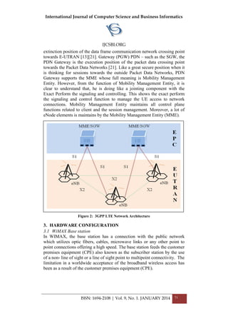 International Journal of Computer Science and Business Informatics
IJCSBI.ORG
ISSN: 1694-2108 | Vol. 9, No. 1. JANUARY 2014 71
extinction position of the data frame communication network crossing point
towards E-UTRAN [13][21]. Gateway (PGW) PDN – such as the SGW, the
PDN Gateway is the execution position of the packet data crossing point
towards the Packet Data Networks [21]. Like a great secure position when it
is thinking for sessions towards the outside Packet Data Networks, PDN
Gateway supports the MME whose full meaning is Mobility Management
Entity. However, from the function of Mobility Management Entity, it is
clear to understand that, he is doing like a jointing component with the
Exact Perform the signaling and controlling. This shows the exact perform
the signaling and control function to manage the UE access to network
connections. Mobility Management Entity maintains all control plane
functions related to client and the session management. Moreover, a lot of
eNode elements is maintains by the Mobility Management Entity (MME).
Figure 2: 3GPP LTE Network Architecture
3. HARDWARE CONFIGURATION
3.1 WiMAX Base station
In WIMAX, the base station has a connection with the public network
which utilizes optic fibers, cables, microwave links or any other point to
point connections offering a high speed. The base station feeds the customer
premises equipment (CPE) also known as the subscriber station by the use
of a non- line of sight or a line of sight point to multipoint connectivity. The
limitation in a worldwide acceptance of the broadband wireless access has
been as a result of the customer premises equipment (CPE).
 