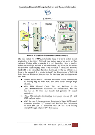 International Journal of Computer Science and Business Informatics
IJCSBI.ORG
ISSN: 1694-2108 | Vol. 9, No. 1. JANUARY 2014 72
Figure 3: WiMAX Base Station and network backbone [14]
The base station for WiMAX is typically made of a tower and an indoor
electronics. In the theory WiMAX base station can cover up to a 50km
radius or 30miles while in practice it is only limited to 10km or 6miles.
Within the coverage distance of the base station, any node can be able to
have internet reception [15]. There is the allocation of uplink and downlink
bandwidth to its subscribers based on their need by the use of the MAC
layer in the standard. It is needed to justify the Components of WiMAX
Base Stations’ Hardware Structure and the hardware structure consists of
four parts:
 Ethernet Switch Fabric: This helps to achieve system expansibility
by offering help to multi MAC line cards access through Giga
Ethernet.
 Multi PHY Channel Cards: The card facilitate in the
QPSK/16QAM/64QAM modulation and demodulation. Also the
card has an RF front end module that performs RF signal
transceiver.
 FPGA: This instigates the interface conversions between DS1 and
SP13, package router.
 MAC line card; It has a maximum throughput of about 100Mbps and
it maintain up to four PHY channel card. The MAC line card centers
on Intel IKP2350 to implement WiMAX and IPV4 routing
Encrypt/Decrypt, Ethernet IPV4 forwarding.
 
