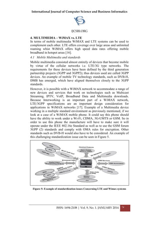International Journal of Computer Science and Business Informatics
IJCSBI.ORG
ISSN: 1694-2108 | Vol. 9, No. 1. JANUARY 2014 74
4. MULTIMEDIA – WiMAX vs. LTE
In terms of mobile multimedia WiMAX and LTE systems can be used to
complement each other. LTE offers coverage over large areas and unlimited
roaming whist WiMAX offers high speed data rates offering mobile
broadband in hotspot areas [16].
4.1 Mobile Multimedia and standards
Mobile multimedia consisted almost entirely of devices that become mobile
by virtue of the cellular networks i.e. LTE/3G type networks. The
requirements for these devices have been defined by the third generation
partnership projects (3GPP and 3GPP2); thus devices used are called 3GPP
devices. An example of mobile TV technology standards, such as DVB-H,
DMB has emerged, which have aligned themselves closely to the 3GPP
standards.
However, it is possible with a WiMAX network to accommodate a range of
new devices and services that work on technologies such as Multicast
Streaming, IPTV, VoIP, Broadband Data and Multimedia downloads.
Because Interworking is an important part of a WiMAX network,
LTE/3GPP specifications are an important design consideration for
applications in WiMAX networks [17]. Example of a Multimedia device
working in a multiple standard environment as previously mentioned, if we
look at a case of a WiMAX mobile phone. It could say this phone should
have the ability to work under a Wi-Fi, CDMA, 3G-UMTS or GSM. So in
order to use this phone the manufacture will have to make sure it will
operate under the IEEE 802.16e Standard as well as to use the GSM forum
3GPP (2) standards and comply with OMA rules for encryption. Other
standards such as DVB-H would also have to be considered. An example of
this challenging standardization issue can be seen in Figure 5.
Figure 5: Example of standardization issues Concerning LTE and Wimax systems
 