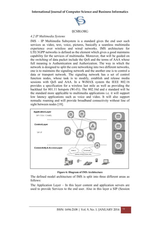 International Journal of Computer Science and Business Informatics
IJCSBI.ORG
ISSN: 1694-2108 | Vol. 9, No. 1. JANUARY 2014 75
4.2 IP Multimedia Systems
IMS – IP Multimedia Subsystem is a standard gives the end user such
services as video, text, voice, pictures, basically a seamless multimedia
experience over wireless and wired networks. IMS architecture for
LTE/3GPP networks is defined as the element which gives a good maintains
capability for the services of multimedia. Moreover, that will be guided on
the switching of data packet include the QoS and the terms of AAA whose
full meaning is Authentication and Authorization. The way in which the
network is designed to split the core networking into two different networks,
one is to maintains the signaling network and the another one is to control a
data or transport network. The signaling network has a set of control
function nodes, whose task is to modify, establish and release media
sessions with QoS and AAA. In a WiMAX system the IEEE 802.16
provides a specification for a wireless last mile as well as providing the
backhaul for 801.11 hotspots (Wi-Fi). The 802.16d and e standard will be
the standard more applicable to multimedia applications i.e. it will support
low latency applications such as voice and video. It will also support
nomadic roaming and will provide broadband connectivity without line of
sight between nodes [18].
Figure 6: Diagram of IMS Architecture
The defined model architecture of IMS is split into three different areas as
follows:
The Application Layer – In this layer content and application servers are
used to provide Services to the end user. Also in this layer a SIP (Session
 