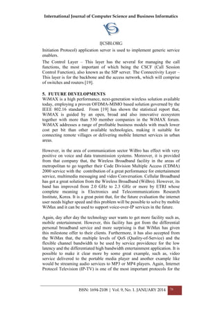 International Journal of Computer Science and Business Informatics
IJCSBI.ORG
ISSN: 1694-2108 | Vol. 9, No. 1. JANUARY 2014 76
Initiation Protocol) application server is used to implement generic service
enablers.
The Control Layer – This layer has the several for managing the call
functions, the most important of which being the CSCF (Call Session
Control Function), also known as the SIP server. The Connectivity Layer –
This layer is for the backbone and the access network, which will comprise
of switches and routers [19].
5. FUTURE DEVELOPMENTS
WiMAX is a high performance, next-generation wireless solution available
today, employing a proven OFDMA-MIMO based solution governed by the
IEEE 802.16 standard. From [19] has shown the statistical report that,
WiMAX is guided by an open, broad and also innovative ecosystem
together with more than 530 member companies in the WiMAX forum.
WiMAX addresses a range of profitable business models with much lower
cost per bit than other available technologies, making it suitable for
connecting remote villages or delivering mobile Internet services in urban
areas.
However, in the area of communication sector WiBro has effect with very
positive on voice and data transmission systems. Moreover, it is provided
from that company that, the Wireless Broadband facility in the areas of
metropolitan to go together their Code Division Multiple Access (CDMA)
2000 service with the contribution of a great performance for entertainment
service, multimedia messaging and video Conversation. Cellular Broadband
has got a great solution from the Wireless Broadband (WiBro). However, its
band has improved from 2.0 GHz to 2.3 GHz or more by ETRI whose
complete meaning is Electronics and Telecommunications Research
Institute, Korea. It is a great point that, for the future evaluation the internet
user needs higher speed and this problem will be possible to solve by mobile
WiMax and it can be used to support voice-over-IP services in the future.
Again, day after day the technology user wants to get more facility such as,
mobile entertainment. However, this facility has got from the differential
personal broadband service and more surprising is that WiMax has given
this milestone offer to their clients. Furthermore, it has also accepted from
the WiMax that, the multiple levels of QoS (Quality-of-Service) and the
flexible channel bandwidth to be used by service providence for the low
latency and the differentiated high bandwidth entertainment application. It is
possible to make it clear more by some great example, such as, video
service delivered to the portable media player and another example like
would be streaming audio services to MP3 or MP4 players. Again, Internet
Protocol Television (IP-TV) is one of the most important protocols for the
 