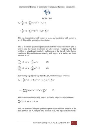 International Journal of Computer Science and Business Informatics
IJCSBI.ORG
ISSN: 1694-2108 | Vol. 9, No. 1. JANUARY 2014 5
2
0
1
2
0
1 1
1
|| || [ ( ) 1]
2
1
= || || ( ) +
2
N
t t T t
p
t
t t T t t
t t
L w r w x w
w r w x w

 

 
   
 

 
This can be minimized with respect to w, w0 and maximized with respect to
αt
≥ 0. The saddle point gives the solution.
This is a convex quadratic optimization problem because the main term is
convex and the linear constraints are also convex. Therefore, the dual
problem is solved equivalently by making use of the Karush-Kuhn-Tucker
conditions. The dual is to maximize Lp with respect to w and w0 are 0 and
also that αt
≥ 0.
1
0 w =
n
p t t t
i
L
r x
w



 

 (5)
10
0 w = = 0
n
p t t
i
L
r
w



 

 (6)
Substituting Eq. (5) and Eq. (6) in Eq. (4), the following is obtained:
0
1
( )
2
T T t t t t t t
d
t t t
L w w w r x w r       
1
= - ( )
2
t s t s t T s t
t s t
r x x x    (7)
which can be minimized with respect to αt
only, subject to the constraints
0, and 0, tt t t
t
r   
This can be solved using the quadratic optimization methods. The size of the
dual depends on N, sample size, and not on d, the input dimensionality.
 
