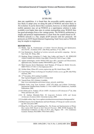 International Journal of Computer Science and Business Informatics
IJCSBI.ORG
ISSN: 1694-2108 | Vol. 9, No. 1. JANUARY 2014 78
data rate capabilities, it is found that, the accessible mobile operators’ are
less likely to adopt carry on along the path of WiMAX and more likely to
3G evolution. It can be shown like a scenario, however, in which established
mobile operators may set up WiMAX as a superimpose solution to make
available even higher data rates in certain metropolitan areas WiMAX thus
has good advantages from a few vantage points. The WiMAX architecture is
simple and protocol implementation is clean from the scratch based on IP.
WiMAX network is a flat, simple all-IP network with few protocols. All
protocols are IETF-based (Internet Engineering Task Force) and so WiMAX
may be simpler to implement.
REFERENCES
[1] Mishra, Ajay K, Fundamentals of Cellular Network Planning and Optimization.
2G/2.5G/3G…Evolution of 4G‖, John Wiley and Sons, 2nd
ed., 2004.
[2] Ivan Stojmenovic, Handbook of wireless networks and mobile computing. 2nd ed.,
New York, NY: Wiley, 2002.
[3] Haohong Wang Lisimachos P. Candy Ajay Luthra and Song Ci, 4G WIRELESS
VIDEO COMMUNICATIONS. Print ISBN: 978-0-470-77307-9, June 2, 2009.
[4] Agilent technologies, mobile WiMAX PHY layer (RF): operation and Measurement,
application note, literature number 5989-8309EN, july 17, 2008.
[5] Mark Grayson, Kevin Shatzkamer, Scott Wainner, IP Design for Mobile Networks.
ISBN 978-81-317-5811-3, First Impression 2011.
[6] Zerihan Abate, Wimax RF systems engineering. pg 188, Artech House, 2009.
[7] Louti Nuaymi, Wimax technology for broadband wireless access, pg 209, John Wiley
and Sons, 2007.
[8] 13th
November, 2012, [online] Available:
http://sqaisars.blogspot.com/2012/11/wimax.html
[9] Tutorial Point, 2013, [Online], Available:
http://www.tutorialspoint.com/wimax/wimax_network_model.htm
[10]Borko Furht, Long Term Evolution: 3GPP LTE Radio and Cellular Technology.
International Standard Book Number-13: 978-1-4200-7210-5 (Hardcover), Auerbach
Publications, 2009.
[11]H. Holma and A. Toskala, LTE for UMTS - Evolution to LTE-Advanced. 2nd
ed,. John
Wiley and Sons Ltd., 2011.
[12]J. M. Andreas Mitschele-Thiel, 3G Long-term Evolution (LTE) and System
Architecture Evolution (SAE). University Lecture, 2009.
[13]Available online: http://www.agilent.com/about/newsroom/tmnews/background/lte/
[14]Mark Grayson, Kevin Shatzhomer and Scott Wainner, IP Design for mobile networks.
pg 108, Cisco press 2009.
[15]Ming Wu, Fei Wu, and Changsheng Xie., The Design and Implementation of Wimax
Base station MAC Based on Intel Network Processor. 2008. ICESS Symposia '08.
International Conference on Date of 29-31 July, Page(s): 350 – 354, Conference
Location: Sichuan, Print ISBN: 978-0-7695-3288-2.
 