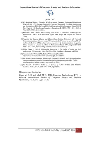International Journal of Computer Science and Business Informatics
IJCSBI.ORG
ISSN: 1694-2108 | Vol. 9, No. 1. JANUARY 2014 79
[16]K.S Keshava Murthy. ―NextGen Wireless Access Gateway, Analysis of Combining
WiMAX and LTE Gateway functions‖, Internet Multimedia Services Architecture
and Applications, 2008. IMSAA 2008. 2nd International Conference on Date of 10-12
Dec. Page(s): 1-6, Conference Location : Bangalore, E-ISBN : 978-1-4244-2685-0,
Print ISBN: 978-1-4244-2684-3.
[17]Amitabh Kumar, Mobile Broadcasting with WiMax – Principles, Technology and
Applications. ISBN: 9780240810409, April 2008, Pages 64, Taylor and Francis
Group.
[18]Fangmin Xu, Luyong Zhang, and Zheng Zhou, Beijing University of Post and
Telecommunications, Interworking of Wimax and 3GPP networks based on IMS [IP
Multimedia Systems (IMS) Infrastructure and Services]. Communications Magazine,
IEEE, Volume:45 , Issue: 3, Date of Publication: March 2007, Page(s):144-150,
ISSN : 0163-6804, Sponsored by : IEEE Communications Society.
[19]White Paper – IMS IP Multimedia Subsystem – The value of using the IMS
architecture. Ericsson, Oct. 2004, 284 23 — 3001 Uen Rev A, Ericsson AB 2004.
[20]Fundamental of WiMax (P2), Tailieu.VN, [online]Available:
http://tailieu.vn/doc/fundamentals-of-wimax-p2-.244103.html
[21]An Alcatel-Lucent Strategic White Paper, [online] Available: http://next-generation-
communications.tmcnet.com/topics/end-to-end-ip-transformation/articles/53890-
introduction-evolved-packet-core.htm, April, 08, 2009.
[22]Jha Rakesh , Wankhede Vishal A., A Survey of Mobile WiMAX IEEE 802.16m
Standard. Vol. 8, No. 1, ISSN 1947-5500, April 2010.
This paper may be cited as:
Khan, M. A. R. and Iqbal, M. S., 2014. Emerging Technologies: LTE vs.
WiMAX. International Journal of Computer Science and Business
Informatics, Vol. 9, No. 1, pp. 66-79.
 