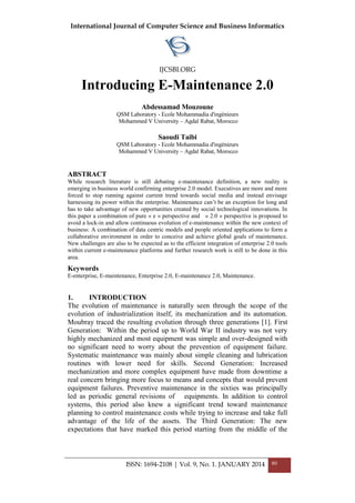 International Journal of Computer Science and Business Informatics
IJCSBI.ORG
ISSN: 1694-2108 | Vol. 9, No. 1. JANUARY 2014 80
Introducing E-Maintenance 2.0
Abdessamad Mouzoune
QSM Laboratory - Ecole Mohammadia d'ingénieurs
Mohammed V University – Agdal Rabat, Morocco
Saoudi Taibi
QSM Laboratory - Ecole Mohammadia d'ingénieurs
Mohammed V University – Agdal Rabat, Morocco
ABSTRACT
While research literature is still debating e-maintenance definition, a new reality is
emerging in business world confirming enterprise 2.0 model. Executives are more and more
forced to stop running against current trend towards social media and instead envisage
harnessing its power within the enterprise. Maintenance can‘t be an exception for long and
has to take advantage of new opportunities created by social technological innovations. In
this paper a combination of pure « e » perspective and « 2.0 » perspective is proposed to
avoid a lock-in and allow continuous evolution of e-maintenance within the new context of
business: A combination of data centric models and people oriented applications to form a
collaborative environment in order to conceive and achieve global goals of maintenance.
New challenges are also to be expected as to the efficient integration of enterprise 2.0 tools
within current e-maintenance platforms and further research work is still to be done in this
area.
Keywords
E-enterprise, E-maintenance, Enterprise 2.0, E-maintenance 2.0, Maintenance.
1. INTRODUCTION
The evolution of maintenance is naturally seen through the scope of the
evolution of industrialization itself, its mechanization and its automation.
Moubray traced the resulting evolution through three generations [1]. First
Generation: Within the period up to World War II industry was not very
highly mechanized and most equipment was simple and over-designed with
no significant need to worry about the prevention of equipment failure.
Systematic maintenance was mainly about simple cleaning and lubrication
routines with lower need for skills. Second Generation: Increased
mechanization and more complex equipment have made from downtime a
real concern bringing more focus to means and concepts that would prevent
equipment failures. Preventive maintenance in the sixties was principally
led as periodic general revisions of equipments. In addition to control
systems, this period also knew a significant trend toward maintenance
planning to control maintenance costs while trying to increase and take full
advantage of the life of the assets. The Third Generation: The new
expectations that have marked this period starting from the middle of the
 