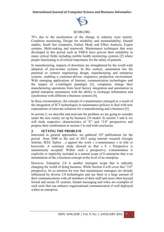 International Journal of Computer Science and Business Informatics
IJCSBI.ORG
ISSN: 1694-2108 | Vol. 9, No. 1. JANUARY 2014 81
70‘s due to the acceleration of the change in industry were mainly:
Condition monitoring, Design for reliability and maintainability, Hazard
studies, Small fast computers, Failure Mode and Effect Analysis, Expert
systems, Multi-tasking and teamwork. Maintenance techniques that were
developed in this period such as FMEA have proven their suitability in
many critical fields including mobile health monitoring systems [2] where
proper functioning is of critical importance for the safety of patients.
In manufacturing, impacts of downtime are strengthened by the world wide
adoption of just-in-time systems. In this context, automation has the
potential to connect engineering design, manufacturing and enterprise
systems, enabling a customer-driven, responsive production environment.
With emerging applications of Internet, communication technologies and
the impact of e-intelligent paradigm [3], companies change their
manufacturing operations from local factory integration and automation to
global enterprise automation with the ability to exchange information and
synchronize with different e-business systems [4].
In these circumstances, the concept of e-maintenance emerged as a result of
the integration of ICT technologies in maintenance policies to deal with new
expectations of innovate solutions for e-manufacturing and e-business [5].
In section 2, we describe and motivate the problem we are going to consider
under the new reality set up by business 2.0 model. In section 3 and 4, we
will study respective characteristics of ―E‖ and ―2.0‖ perspectives and
propose their combination in section 5 to end with conclusion.
2. SETTING THE PROBLEM
Interested in general approaches, we gathered 107 publications for the
period from 2000 to the end of 2013 using internet research (Google
Scholar, IEEE Xplore ...) against the word « e-maintenance » in title or
keywords. A summary study showed us that « E » Perspective is
unanimously accepted: Within such a perspective, e-maintenance is
explicitly or implicitly included in a natural scope of E-enterprise that is an
instantiation of the e-business concept at the level of an enterprise.
However, Enterprise 2.0 is another emergent scope that is radically
changing the world of doing business. While Section 4 will cover this ―2.0‖
perspective, let us mention for now that maintenance managers are already
influenced by diverse 2.0 technologies and use them in a large amount of
their communications with all members of their staff and more often beyond
formal and secure IT systems. Instant messaging and wikis are examples of
such tools that can enhance organizational communication if well deployed
within an enterprise.
 
