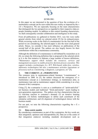 International Journal of Computer Science and Business Informatics
IJCSBI.ORG
ISSN: 1694-2108 | Vol. 9, No. 1. JANUARY 2014 82
In this paper we are interested in the question of how the evolution of e-
maintenance concept can be seen within this new reality as imposed by the «
2.0 » Perspective. We are especially focusing on the main characteristics
that distinguish the two perspectives as regarded to their respective data-or-
people founding models. In addition to that central founding characteristic,
we shall consequently consider collaboration and intelligence in this study.
From all publications we gathered in October 2013, very few were really
general articles from which we selected article [5] for its exhaustiveness.
While reviewing works in the field of e-maintenance for the first half of the
period we are considering, the selected paper is also the most cited general
article. Hence, we consider it has most influence on publications of the
second half of the period. The authors are also largely known for their
contributions within the e-maintenance community.
Although the definition of e-maintenance is still debated by researchers as in
[6], we retain the following definition that is proposed in the selected article
as it is the first tentative to federate a large number of known definitions:
―Maintenance support which includes the resources, services and
management necessary to enable proactive decision process execution. This
support includes e-technologies (i.e. ICT, Web-based, tether-free, wireless,
infotronics technologies) but also, e-maintenance activities (operations or
processes) such as e-monitoring, e-diagnosis, e-prognosis, etc‖ [5].
3. THE CURRENT « E » PERSPECTIVE
The common term in maintenance-related literature ―e-maintenance‖ is
introduced in 2000. In [5], the authors discussed the emergence of e-
maintenance concept as a maintenance strategy, as maintenance plan, as
maintenance type and as maintenance support while considering it as a key
element of the e-enterprise.
Citing [7], the e-enterprise is seen as a combination of ‗‗point-and-click‘‘
net business models and traditional ‗‗brick-and-mortar‘‘ assets leading to
next-generation organizations. The authors cite four characteristics that are
(1) real-time reaction to customer‘s demand; (2) an iterative learning
approach; (3) holistic methodologies to define each constituent of the
enterprise architecture; and (4) alignment of technological choice with the
business model.
For our part, we note the following characteristics regarding the « E »
perspective:
3.1 Data centric models
By considering e-maintenance as part of the e-enterprise, the key words are
then integration, openness and interoperability [8]. Data are at the centre of
that integration endeavor including standards development such as
 
