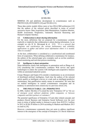 International Journal of Computer Science and Business Informatics
IJCSBI.ORG
ISSN: 1694-2108 | Vol. 9, No. 1. JANUARY 2014 83
MIMOSA [9] and platforms development in e-maintenance such as
PROTEUS [8], DYNAMITE [10] and TELMA [11].
Those data centric models follow more or less OSA-CBM architecture [12]
that the authors of the selected article described in terms of several
successive layers: Data Acquisition, Data Manipulation, Condition Monitor,
Health Assessment, Prognostics, Automatic Decision Reasoning and
Human-Computer Interface.
3.2 Collaboration is about sharing information
For the most, definitions that are proposed for e-maintenance consider
explicitly or implicitly that collaboration is about sharing information. As an
example we cite H. K. Shivanand & al. [13]: ―It is a network that
integrates and synchronizes the various maintenance and reliability
applications to gather and deliver asset information where it is needed,
when it is needed.‖
At the best, collaboration is considered as a synchronized and coordinated
form of cooperation. When defining collaborative maintenance for instance,
the authors of the selected paper give examples such as on-line condition-
based monitoring and real-time process monitoring.
3.3 Intelligence is about automation
Some definitions clearly link intelligence to automation such as Zhang et al.
[14] considering that e-maintenance combines Web service and agent
technologies to endow the systems with intelligent and cooperative features
within an automated industrial system.
Crespo Marquez and Gupta [15] consider e-maintenance as an environment
of distributed artificial intelligence. Each time the authors of the selected
article qualify as intelligent a device or a task such as intelligent predictive
maintenance, that qualification mainly means its automation. We note that
we studied intelligence in current e-maintenance conception and its
tendency to automation more extensively in a previous article [16].
4. THE INELUCTABLE « 2.0 » PERSPECTIVE
In 2006, Andrew McAfee [17] coined the term "Enterprise 2.0" as ―the use
of emergent social software platforms within companies, or between
companies and their partners or customers.‖
The potential significance of Enterprise 2.0 and other related concepts and
products (Social Business and Enterprise Social Software) over the next
years in terms of global market is forecast to grow from $US721.3 million
in 2012 to $US6.18 billion in 2018 according to Markets-and-Markets 2013
as cited in [18].
However, e-maintenance community does not seem to address significant
interest to the emergence of the concept of Enterprise 2.0. David Andersson
 