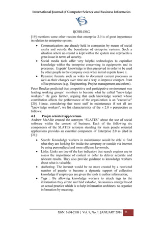 International Journal of Computer Science and Business Informatics
IJCSBI.ORG
ISSN: 1694-2108 | Vol. 9, No. 1. JANUARY 2014 84
[19] mentions some other reasons that enterprise 2.0 is of great importance
in relation to enterprise system:
 Communications are already held in companies by means of social
media and outside the boundaries of enterprise systems. Such a
situation where no record is kept within the system also represents a
great issue in terms of security.
 Social media tools offer very helpful technologies to capitalize
knowledge within the enterprise concerning its equipments and its
processes. Experts‘ knowledge is then preserved in order to be used
by other people in the company even when initial experts leave it.
 Dynamic formats such as wikis to document current processes as
well as their changes over time are a way to improve complex front
office processes (e.g. Engineering, Project management and others).
Peter Drucker predicted that competitive and participative environment was
leading working groups‘ members to become what he called ―knowledge
workers.‖ He goes further, arguing that each knowledge worker whose
contribution affects the performance of the organization is an "executive"
[20]. Hence, considering that most staff in maintenance if not all are
"knowledge workers", we list characteristics of the « 2.0 » perspective as
follows:
4.1 People oriented applications
Andrew McAfee created the acronym ―SLATES‖ about the use of social
software within the context of business. Each of the following six
components of the SLATES acronym standing for main people oriented
applications provides an essential component of Enterprise 2.0 as cited in
[21]:
 Search: Knowledge workers in maintenance would be able to find
what they are looking for inside the company or outside via internet
by using personalized and more efficient keywords;
 Links: Links are one of the key indicators that search engines use to
assess the importance of content in order to deliver accurate and
relevant results. They also provide guidance to knowledge workers
about what is valuable;
 Authoring: The intranet would be no more created by a restricted
number of people to become a dynamic support of collective
knowledge if employees are given the tools to author information;
 Tags : By allowing knowledge workers to attach tags to the
information they create and find valuable, taxonomies emerge based
on actual practice which is to help information architects to organize
information by meaning;
 
