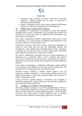 International Journal of Computer Science and Business Informatics
IJCSBI.ORG
ISSN: 1694-2108 | Vol. 9, No. 1. JANUARY 2014 85
 Extensions: Tags, authoring and links would allow knowledge
engineers to identify patterns and use these as extensions to
information and relationships.
 Signals: Technologies such as really simple syndication (RSS) allow
employees to efficient use information in a controlled way.
4.2 Collaboration is about expertise sharing:
The importance of collaboration is mentioned in media and literature
regarding Web 2.0 such as Hinchcliffe in [22] arguing that enterprise 2.0
and Web 2.0 is about new forms of collaboration and communities ―not
communities' new plumbing.‖
Since within e-maintenance literature, collaboration is often used as a form
of cooperation, it is of great interest to emphasize their differences in the
context of enterprise 2.0 as reminded in [21]:
Cooperation is based on the division of labor, each person responsible for
portion of work while tasks are split into independent subtasks and
coordination is only required when assembling partial results. Cooperation
is informal and for short term with no jointly defined goals. Individuals
retain authority and information is shared just as needed.
By contrast, collaboration necessitates long term mutual engagement of
participants in a coordinated effort to solve a problem and cognitive
processes are divided into intertwined layers. Commitment and goals are
shared and so are risks and rewards while collaborative structure determines
authority.
In the context of maintenance, collaboration technologies enable members
to communicate and collaborate as they deal with the opportunities and
challenges of asset maintenance tasks as mentioned in [23].
Expertise location capability is another concept related to this 2.0
perspective enabling companies to solve business problems that involve
highly skilled people or when those problems hardly lend themselves to
explicit communication [24].
In this orientation, expertise sharing is considered a new metaphor in
knowledge management evolution focusing on the inherently collaborative
and social nature of the problem [25].
4.3 Intelligence is a collective emergent property:
Harnessing collective intelligence is one of the eight principles of Web 2.0
that are described by O‘Reilly in [26] where the author mentions its three
aspects: (1) Peer Production without traditional hierarchy, (2) The Wisdom
of crowds where large groups of people outperform elite. (3) Network
effects from user contributions while sharing added value with others.
 