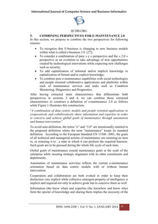 International Journal of Computer Science and Business Informatics
IJCSBI.ORG
ISSN: 1694-2108 | Vol. 9, No. 1. JANUARY 2014 86
5. COMBINING PERSPECTIVES FOR E-MAINTENANCE 2.0
In this section, we propose to combine the two perspectives for following
reasons:
 To recognize that E-business is changing to new business models
within what is called e-business 2.0 [27];
 To consider a combination of pure « e » perspective and the « 2.0 »
perspective as an evolution to take advantage of new opportunities
created by technological innovations while expecting new challenges
such as security;
 To add capitalization of informal and/or implicit knowledge to
capitalization of formal and/or explicit knowledge;
 To combine pure e-maintenance capabilities with social technologies
and people oriented collaborative applications and platforms within
each of maintenance services and tasks such as Condition
Monitoring, Diagnostics and Prognostics.
After having extracted main characteristics that differentiate both
perspectives in sections 3 and 4, we can combine those extracted
characteristics to construct a definition of e-maintenance 2.0 as follows
while Figure 1 illustrates this construction:
―A combination of data centric models and people oriented applications to
cooperatively and collaboratively share information and expertise in order
to conceive and achieve global goals of maintenance through automation
and human intervention.‖
To avoid auto definition, the terms ―e‖ and ―2.0‖ are intentionally omitted in
the proposed definition where the term ―maintenance‖ keeps its standard
definition. According to the European Standard EN 13306 -2001, the goals
of all technical and managerial actions of maintenance are retaining an item
in, or restoring it to , a state in which it can perform the required function.
Such goals are to be pursued during the whole life cycle of each item.
Global goals of maintenance extend maintenance goals at the scale of the
enterprise while insuring strategic alignment with its other constituents and
departments.
Automation of maintenance activities reflects the current e-maintenance
orientation based on data centric models with or without human
intervention.
Cooperation and collaboration are both evoked in order to keep their
distinction very explicit while collective emergent property of intelligence is
implicit and required not only to achieve goals but to conceive them as well.
Information (the know what) and expertise (the knowhow and know why)
form the specter of knowledge and sharing them implies the necessity of the
 