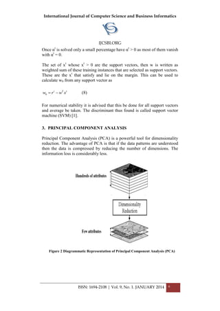 International Journal of Computer Science and Business Informatics
IJCSBI.ORG
ISSN: 1694-2108 | Vol. 9, No. 1. JANUARY 2014 6
Once αt
is solved only a small percentage have αt
> 0 as most of them vanish
with αt
= 0.
The set of xt
whose xt
> 0 are the support vectors, then w is written as
weighted sum of these training instances that are selected as support vectors.
These are the xt
that satisfy and lie on the margin. This can be used to
calculate w0 from any support vector as
0
t T t
w r w x  (8)
For numerical stability it is advised that this be done for all support vectors
and average be taken. The discriminant thus found is called support vector
machine (SVM) [1].
3. PRINCIPAL COMPONENT ANALYSIS
Principal Component Analysis (PCA) is a powerful tool for dimensionality
reduction. The advantage of PCA is that if the data patterns are understood
then the data is compressed by reducing the number of dimensions. The
information loss is considerably less.
Figure 2 Diagrammatic Representation of Principal Component Analysis (PCA)
 