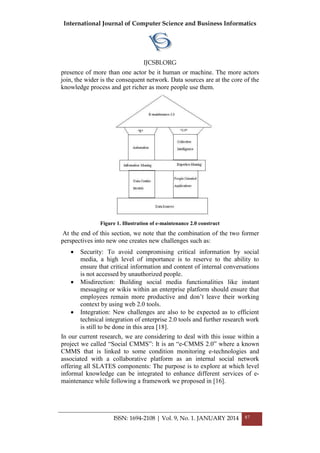 International Journal of Computer Science and Business Informatics
IJCSBI.ORG
ISSN: 1694-2108 | Vol. 9, No. 1. JANUARY 2014 87
presence of more than one actor be it human or machine. The more actors
join, the wider is the consequent network. Data sources are at the core of the
knowledge process and get richer as more people use them.
Figure 1. Illustration of e-maintenance 2.0 construct
At the end of this section, we note that the combination of the two former
perspectives into new one creates new challenges such as:
 Security: To avoid compromising critical information by social
media, a high level of importance is to reserve to the ability to
ensure that critical information and content of internal conversations
is not accessed by unauthorized people.
 Misdirection: Building social media functionalities like instant
messaging or wikis within an enterprise platform should ensure that
employees remain more productive and don‘t leave their working
context by using web 2.0 tools.
 Integration: New challenges are also to be expected as to efficient
technical integration of enterprise 2.0 tools and further research work
is still to be done in this area [18].
In our current research, we are considering to deal with this issue within a
project we called ―Social CMMS‖: It is an ―e-CMMS 2.0‖ where a known
CMMS that is linked to some condition monitoring e-technologies and
associated with a collaborative platform as an internal social network
offering all SLATES components: The purpose is to explore at which level
informal knowledge can be integrated to enhance different services of e-
maintenance while following a framework we proposed in [16].
 