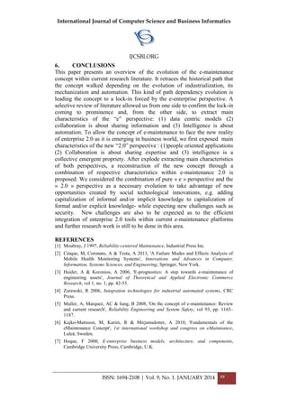International Journal of Computer Science and Business Informatics
IJCSBI.ORG
ISSN: 1694-2108 | Vol. 9, No. 1. JANUARY 2014 88
6. CONCLUSIONS
This paper presents an overview of the evolution of the e-maintenance
concept within current research literature. It retraces the historical path that
the concept walked depending on the evolution of industrialization, its
mechanization and automation. This kind of path dependency evolution is
leading the concept to a lock-in forced by the e-enterprise perspective. A
selective review of literature allowed us from one side to confirm the lock-in
coming to prominence and, from the other side, to extract main
characteristics of the ―e‖ perspective: (1) data centric models (2)
collaboration is about sharing information and (3) Intelligence is about
automation. To allow the concept of e-maintenance to face the new reality
of enterprise 2.0 as it is emerging in business world, we first exposed main
characteristics of the new ―2.0‖ perspective : (1)people oriented applications
(2) Collaboration is about sharing expertise and (3) intelligence is a
collective emergent propriety. After explode extracting main characteristics
of both perspectives, a reconstruction of the new concept through a
combination of respective characteristics within e-maintenance 2.0 is
proposed. We considered the combination of pure « e » perspective and the
« 2.0 » perspective as a necessary evolution to take advantage of new
opportunities created by social technological innovations, e.g. adding
capitalization of informal and/or implicit knowledge to capitalization of
formal and/or explicit knowledge- while expecting new challenges such as
security. New challenges are also to be expected as to the efficient
integration of enterprise 2.0 tools within current e-maintenance platforms
and further research work is still to be done in this area.
REFERENCES
[1] Moubray, J 1997, Reliability-centered Maintenance, Industrial Press Inc.
[2] Cinque, M, Coronato, A & Testa, A 2013, 'A Failure Modes and Effects Analysis of
Mobile Health Monitoring Systems', Innovations and Advances in Computer,
Information, Systems Sciences, and Engineering, Springer, New York.
[3] Haider, A & Koronios, A 2006, 'E-prognostics: A step towards e-maintenance of
engineering assets', Journal of Theoretical and Applied Electronic Commerce
Research, vol 1, no. 1, pp. 42-55.
[4] Zurawski, R 2006, Integration technologies for industrial automated systems, CRC
Press.
[5] Muller, A, Marquez, AC & Iung, B 2008, 'On the concept of e-maintenance: Review
and current research', Reliability Engineering and System Safety, vol 93, pp. 1165–
1187.
[6] Kajko-Mattsson, M, Karim, R & Mirjamsdotter, A 2010, 'Fundamentals of the
eMaintenance Concept', 1st international workshop and congress on eMainteance,
Luleå, Sweden.
[7] Hoque, F 2000, E-enterprise business models, architecture, and components,
Cambridge University Press, Cambridge, U.K.
 