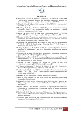 International Journal of Computer Science and Business Informatics
IJCSBI.ORG
ISSN: 1694-2108 | Vol. 9, No. 1. JANUARY 2014 89
[8] Bangemann, T, Reboul, D, Szymanski, J, Thomesse, J-P, Zerhouni, N & others 2004,
'PROTEUS-An integration platform for distributed maintenance systems', 4th
International Conference on Intelligent Maintenance Systems-IMS’2004.
[9] Mitchell, J, Bond, T, Bever, K & Manning, N 1998, 'MIMOSA—four years later',
Sound Vib, pp. 12–21.
[10]Holmberg, K, Helle, A & Halme, J 2005, 'Prognostics for industrial machinery
availability', POHTO 2005 International seminar on maintenance, condition
monitoring and diagnostics, Oulu, Finland.
[11]Levrat, E & Iung, B 2007, 'TELMA: A full e-maintenance platform', WCEAM CM
2007 2nd World congress on Engineering Asset Management, Harrogate UK.
[12]Provan, G 2003, 'Prognosis and condition-based monitoring: an open systems
architecture', Proceedings of the fifth IFAC symposium on fault detection, supervision
and safety of technical processes, Washington, USA.
[13]Shivanand, HK, Nanjundaradhya, NV, Kammar, P, Divya shree, S & Keshavamurthy,
Y July 2 - 4, 2008, 'E Manufacturing a Technology Review', World Congress on
Engineering 2008, London, U.K.
[14]Zhang, W, Halang, A & Diedrich, C 2003, 'An agent-based platform for service
integration in e-maintenance', 2003 IEEE International Conference on Industrial
Technology.
[15]Marquez, AC & Gupta, JND Jun. 2006, 'Contemporary maintenance management:
process, framework and supporting pillars', Omega.
[16]Mouzoune, A & Taibi, S 2013, 'Towards an intelligence based conceptual framework
for e-maintenance', 2013 8th International Conference on Intelligent Systems: Theories
and Applications (SITA), Rabat, Morocco.
[17]McAfee, A 2006, Enterprise 2.0, version 2.0, viewed 30 Nov 2013,
<http://andrewmcafee.org/2006/05/enterprise_20_version_20/>.
[18]Williams, S, Hausmann, V, Hardy, C & Schubert, P Jun. 2013, 'Enterprise 2.0
Research: Meeting the Challenges of Practice', BLED 2013 Proc.
[19]Andersson, D 2010, Selecting ERP for enterprise 2.0 and social media functionality,
viewed 30 Nov 2013, <http://download.ifsworld.com/shop/images/WP-
Social_media_and_ERP.pdf>.
[20]Drucker, PF 2007, The Effective Executive, Butterworth-Heinemann.
[21]Cook, N 2008, Enterprise 2.0: how social software will change the future of work,
Ashgate Pub., Hants, England.
[22]Hinchcliffe, D 2006, Effective collaboration: Form follows function?, viewed 30 Nov
2013, <http://www.zdnet.com/blog/hinchcliffe/effective-collaboration-form-follows-
function/47>.
[23]Syafar, F & Gao, J 2013, 'Building a Framework for Improving Mobile Collaborative
Maintenance in Engineering Asset Organisations', Journal of Mobile Technologies,
Knowledge & Society.
[24]Roebuck, K 2011, Expertise Location and Management: High-Impact Strategies -
What You Need to Know: Definitions, Adoptions, Impact, Benefits, Maturity, Vendors,
Emereo Pty Limited.
[25]Ackerman, MS & Halverson, C 2004, 'Sharing expertise: The next step for knowledge
management', Social capital and information.
 