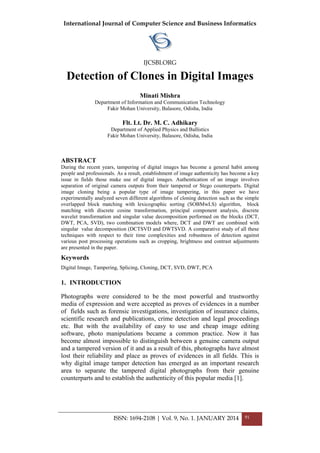 International Journal of Computer Science and Business Informatics
IJCSBI.ORG
ISSN: 1694-2108 | Vol. 9, No. 1. JANUARY 2014 91
Detection of Clones in Digital Images
Minati Mishra
Department of Information and Communication Technology
Fakir Mohan University, Balasore, Odisha, India
Flt. Lt. Dr. M. C. Adhikary
Department of Applied Physics and Ballistics
Fakir Mohan University, Balasore, Odisha, India
ABSTRACT
During the recent years, tampering of digital images has become a general habit among
people and professionals. As a result, establishment of image authenticity has become a key
issue in fields those make use of digital images. Authentication of an image involves
separation of original camera outputs from their tampered or Stego counterparts. Digital
image cloning being a popular type of image tampering, in this paper we have
experimentally analyzed seven different algorithms of cloning detection such as the simple
overlapped block matching with lexicographic sorting (SOBMwLS) algorithm, block
matching with discrete cosine transformation, principal component analysis, discrete
wavelet transformation and singular value decomposition performed on the blocks (DCT,
DWT, PCA, SVD), two combination models where, DCT and DWT are combined with
singular value decomposition (DCTSVD and DWTSVD. A comparative study of all these
techniques with respect to their time complexities and robustness of detection against
various post processing operations such as cropping, brightness and contrast adjustments
are presented in the paper.
Keywords
Digital Image, Tampering, Splicing, Cloning, DCT, SVD, DWT, PCA
1. INTRODUCTION
Photographs were considered to be the most powerful and trustworthy
media of expression and were accepted as proves of evidences in a number
of fields such as forensic investigations, investigation of insurance claims,
scientific research and publications, crime detection and legal proceedings
etc. But with the availability of easy to use and cheap image editing
software, photo manipulations became a common practice. Now it has
become almost impossible to distinguish between a genuine camera output
and a tampered version of it and as a result of this, photographs have almost
lost their reliability and place as proves of evidences in all fields. This is
why digital image tamper detection has emerged as an important research
area to separate the tampered digital photographs from their genuine
counterparts and to establish the authenticity of this popular media [1].
 