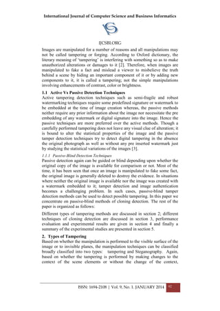 International Journal of Computer Science and Business Informatics
IJCSBI.ORG
ISSN: 1694-2108 | Vol. 9, No. 1. JANUARY 2014 92
Images are manipulated for a number of reasons and all manipulations may
not be called tampering or forging. According to Oxford dictionary, the
literary meaning of „tampering‟ is interfering with something so as to make
unauthorized alterations or damages to it [2]. Therefore, when images are
manipulated to fake a fact and mislead a viewer to misbelieve the truth
behind a scene by hiding an important component of it or by adding new
components to it, it is called a tampering; not the simple manipulations
involving enhancements of contrast, color or brightness.
1.1 Active Vs Passive Detection Techniques
Active tampering detection techniques such as semi-fragile and robust
watermarking techniques require some predefined signature or watermark to
be embedded at the time of image creation whereas, the passive methods
neither require any prior information about the image nor necessitate the pre
embedding of any watermark or digital signature into the image. Hence the
passive techniques are more preferred over the active methods. Though a
carefully performed tampering does not leave any visual clue of alteration; it
is bound to alter the statistical properties of the image and the passive
tamper detection techniques try to detect digital tampering in the absence
the original photograph as well as without any pre inserted watermark just
by studying the statistical variations of the images [3].
1.1.1 Passive-Blind Detection Techniques
Passive detection again can be guided or blind depending upon whether the
original copy of the image is available for comparison or not. Most of the
time, it has been seen that once an image is manipulated to fake some fact,
the original image is generally deleted to destroy the evidence. In situations
where neither the original image is available nor the image was created with
a watermark embedded to it; tamper detection and image authentication
becomes a challenging problem. In such cases, passive-blind tamper
detection methods can be used to detect possible tampering. In this paper we
concentrate on passive-blind methods of cloning detection. The rest of the
paper is organized as follows:
Different types of tampering methods are discussed in section 2; different
techniques of cloning detection are discussed in section 3, performance
evaluation and experimental results are given in section 4 and finally a
summary of the experimental studies are presented in section 5.
2. Types of Tampering
Based on whether the manipulation is performed to the visible surface of the
image or to invisible planes, the manipulation techniques can be classified
broadly classified into two types: tampering and Steganography. Again,
based on whether the tampering is performed by making changes to the
context of the scene elements or without the change of the context,
 