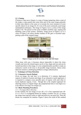 International Journal of Computer Science and Business Informatics
IJCSBI.ORG
ISSN: 1694-2108 | Vol. 9, No. 1. JANUARY 2014 94
2.2 Cloning
Cloning or copy-move forgery is a type of image tampering where a part of
the image is copy-pasted onto some other part of the same image generally
to hide some objects in the scene or to recreate few more instances of some
specific objects in an image [3]. It is one of the most commonly used image
manipulation techniques. The image in Figure.2 (a) is a clone of the image
Figure.2 (b). The person on the scene is hidden carefully copy- pasting and
blending a part of the scenery. Similarly, image given in Figure.2 (c) is a
clone of Figure.2 (d) where another instance of the gate is recreated copy-
pasting a part of the original image.
[a, b]
[c, d]
Figure.2: Images on the left are clones of the right side images
When done with care, it becomes almost impossible to detect the clone
visually and since the cloned region can be of any shape and size and can be
located anywhere in the image, it is not computationally possible to make an
exhaustive search of all sizes to all possible image locations. Hence clone
detection remains a challenging problem in image authentication.
3. Techniques of Clone Detection
3.1 Exhaustive Search Method
Given an image, the task here is to determine if it contains duplicated
regions of unknown location and shape. In an exhaustive search approach, it
is required to compare every possible pairs of regions with each other to
locate duplicate regions, if any. Though this is the simplest approach for
detecting clones in a digital image, the computational time is very high so as
to be effective for large size images [5].
3.2 Block Matching Procedures
3.2.1 Overlapped Block Matching
In this method, the test image of size (M x N) is first segmented into (M-
b+1) x (N-b+1) overlapping blocks by sliding a window size (b x b) along
the image from top-left corner to right and down by one pixel [6]. Then the
blocks are compared for matches. Figure.3 shows the result of this method
 