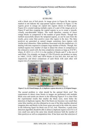 International Journal of Computer Science and Business Informatics
IJCSBI.ORG
ISSN: 1694-2108 | Vol. 9, No. 1. JANUARY 2014 95
with a block size of 8x8 pixels. In image given in Figure.3b, the regions
marked in red indicate the copy-pasted regions whereas in Figure 3.e the
regions given in orange are copied into regions shown in bluish green.
Figure.3d is created making multiple copies of a part of the image given in
Figure.3f and then cropping the copied regions so as to create a smooth,
visually non-detectable forgery. The result therefore, consists of fewer
orange blocks in comparison to the number of green blocks. Though this
method successfully detects the tampered regions, as can be seen from the
results, gives some false positive cases (the region in the sky). The false
positives are generated as natural images sometimes have regions with
similar pixel intensities. Other problems associated with this method are: (1)
dealing with time required to compare large number of blocks. Though, this
method requires less number of steps to detect the clones in comparison to
the exhaustive search still, the time complexity remains as large as O (b2
R2
),
where, R=(M-b+1) x (N-b+1) is the number of blocks and b2
is the size of
each block. For example, an image of 128x128 pixels can produce as many
as 14641, 15129, 15625 and 15876 blocks of size 8x8, 6x6, 4x4 and 3x3
respectively and direct comparison of each block with each other will
require lots of computation time.
[a b c]
[d e f]
Figure.3: [a, d] Cloned images, [b, e] duplicate regions detected, [c, f] Original Images
The second problem is: what should be the optimal block size? The
experiments to detect clone blocks in images are performed with multiple
block sizes and results are shown in the following Figure.4. It is clear from
the experimental results that smaller the block sizes, more better the
detection of duplicate regions. But if the block size becomes very small then
some false matches are also obtained as in case of the false matches detected
(magenta dots and blocks in the lower grass area and in the white sky areas)
in the following figure for block size of 3x3, 4x4. Therefore, a good clone
detection algorithm should be able to detect a duplicate region even if it is of
very small size and at the same time should minimize both the number of
false positives as well as computation time. It has been seen that selection of
 