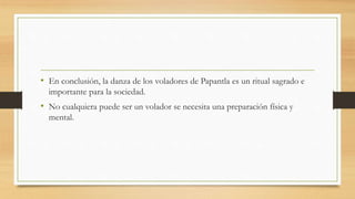 • En conclusión, la danza de los voladores de Papantla es un ritual sagrado e
importante para la sociedad.
• No cualquiera puede ser un volador se necesita una preparación física y
mental.
 
