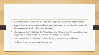 • La danza de los Voladores de Papantla surgió en la América prehispánica.
• Se practica en muchas comunidades, principalmente en estados del centro de
México como Hidalgo, Puebla y Veracruz.
• El origen de los Voladores de Papantla es una plegaria a la divinidad para que
.haga caer la lluvia sobre los cultivos en tiempos de sequía
• Cada uno de los “voladores” es uno de los cuatro puntos cardinales.
• La danza dura por lo menos 30 minutos.
 