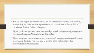 • Son de una región totonaca ubicada en los límites de Veracruz con Puebla,
aunque hay un ritual similar representado en cerámica en culturas de los
estados de Jalisco, Colima y Nayarit.
• Otras versiones apuntan a que este ritual ya se celebraba en antiguos centros
ceremoniales como Yohualicha, en Cuetzalan.
• Quizá su origen es totonaco, su uso se extendió a regiones nahuas del centro
y occidente del país, y se cree que la alusión a los ciclos solares fue
incorporada por los mexicas.
 