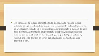 • Los danzantes de dirigen al mástil en una fila ordenada y con la cabeza
inclinada en signo de humildad y respeto a los dioses. Se suben al tronco de
un árbol recién cortado en el bosque tras haber implorado el perdón del dios
de la montaña. Al frente del grupo marcha el caporal, quien entona una
melodía con su tamborcillo y flautín. Al llegar al pie del “palo volador”,
realizan una serie de giros en torno a él, alternando las vueltas en una
dirección y otra.
 
