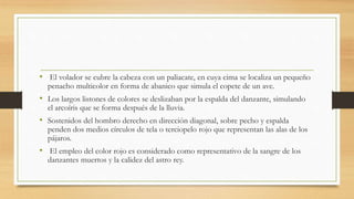 • El volador se cubre la cabeza con un paliacate, en cuya cima se localiza un pequeño
penacho multicolor en forma de abanico que simula el copete de un ave.
• Los largos listones de colores se deslizaban por la espalda del danzante, simulando
el arcoíris que se forma después de la lluvia.
• Sostenidos del hombro derecho en dirección diagonal, sobre pecho y espalda
penden dos medios círculos de tela o terciopelo rojo que representan las alas de los
pájaros.
• El empleo del color rojo es considerado como representativo de la sangre de los
danzantes muertos y la calidez del astro rey.
 