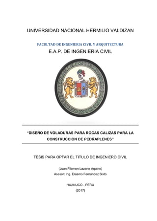 I
UNIVERSIDAD NACIONAL HERMILIO VALDIZAN
FACULTAD DE INGENIERIA CIVIL Y ARQUITECTURA
E.A.P. DE INGENIERIA CIVIL
“DISEÑO DE VOLADURAS PARA ROCAS CALIZAS PARA LA
CONSTRUCCION DE PEDRAPLENES”
TESIS PARA OPTAR EL TITULO DE INGENIERO CIVIL
(Juan Filomon Lazarte Aquino)
Asesor: Ing. Erasmo Fernández Sixto
HUANUCO - PERU
(2017)
 